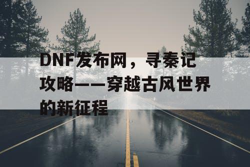 DNF发布网，寻秦记攻略——穿越古风世界的新征程