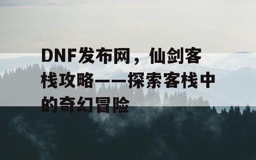 DNF发布网，仙剑客栈攻略——探索客栈中的奇幻冒险