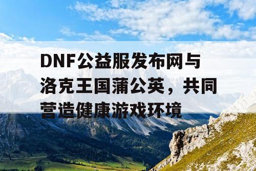 DNF公益服发布网与洛克王国蒲公英，共同营造健康游戏环境