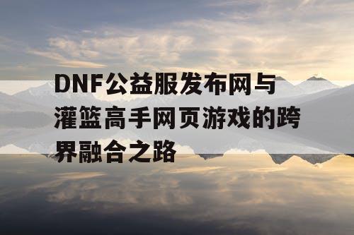 DNF公益服发布网与灌篮高手网页游戏的跨界融合之路