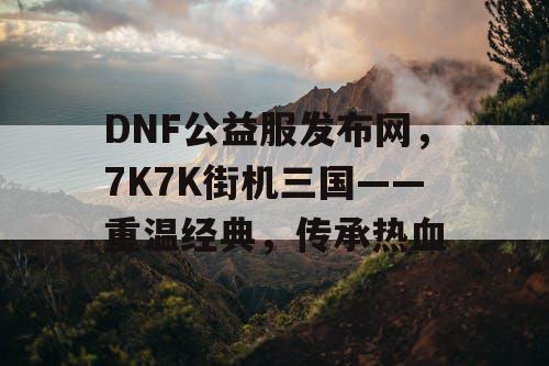 DNF公益服发布网，7K7K街机三国——重温经典，传承热血