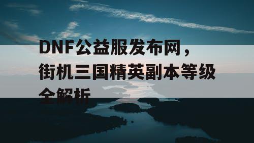 DNF公益服发布网，街机三国精英副本等级全解析