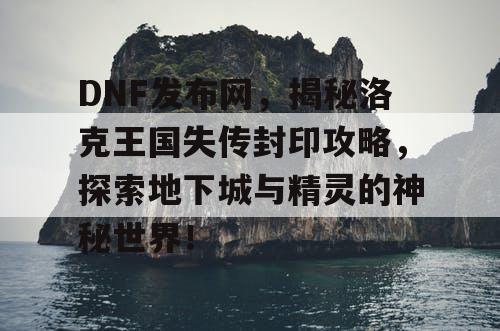 DNF发布网，揭秘洛克王国失传封印攻略，探索地下城与精灵的神秘世界！