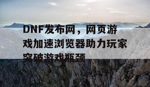 DNF发布网，网页游戏加速浏览器助力玩家突破游戏瓶颈