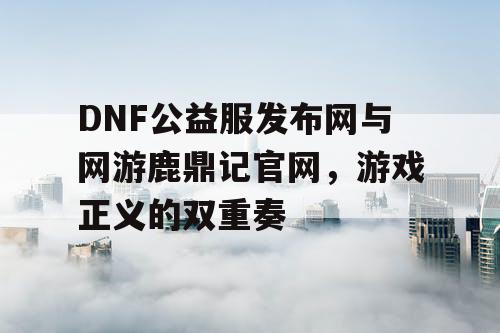 DNF公益服发布网与网游鹿鼎记官网，游戏正义的双重奏