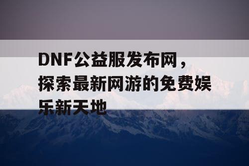 DNF公益服发布网，探索最新网游的免费娱乐新天地