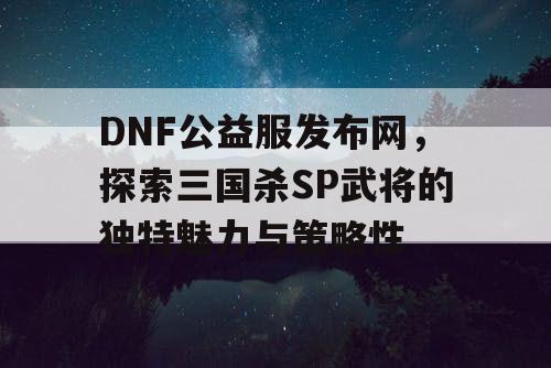 DNF公益服发布网，探索三国杀SP武将的独特魅力与策略性