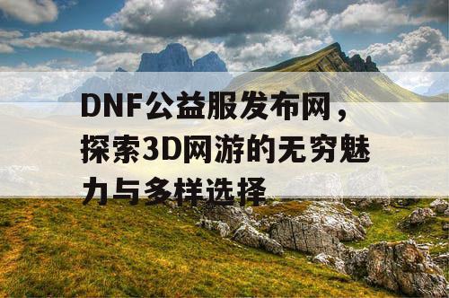 DNF公益服发布网，探索3D网游的无穷魅力与多样选择