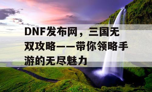 DNF发布网，三国无双攻略——带你领略手游的无尽魅力