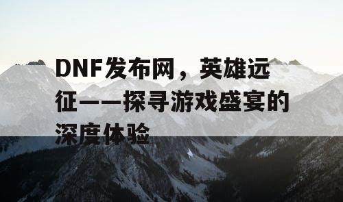 DNF发布网，英雄远征——探寻游戏盛宴的深度体验