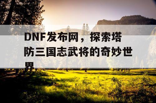 DNF发布网，探索塔防三国志武将的奇妙世界