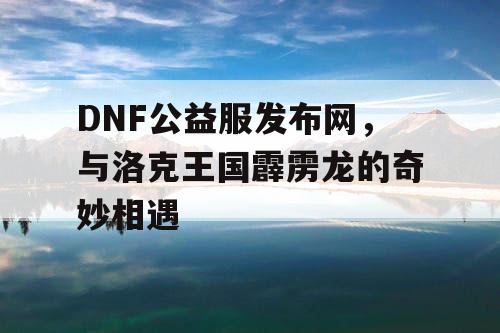 DNF公益服发布网，与洛克王国霹雳龙的奇妙相遇