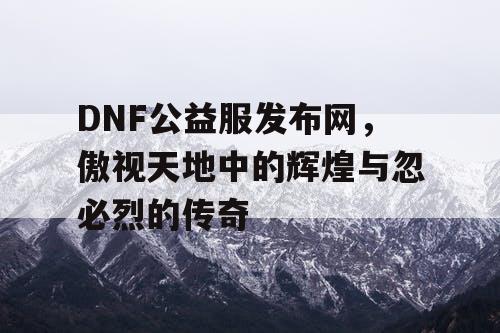 DNF公益服发布网，傲视天地中的辉煌与忽必烈的传奇