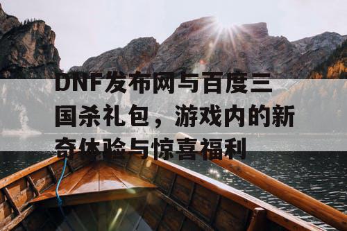 DNF发布网与百度三国杀礼包，游戏内的新奇体验与惊喜福利