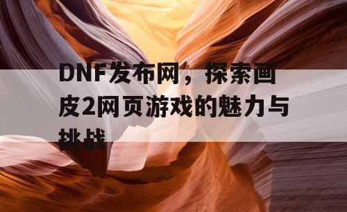 DNF发布网，探索画皮2网页游戏的魅力与挑战