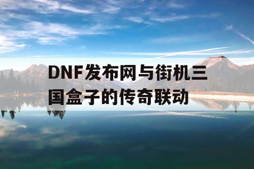 DNF发布网与街机三国盒子的传奇联动