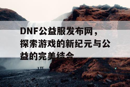 DNF公益服发布网，探索游戏的新纪元与公益的完美结合