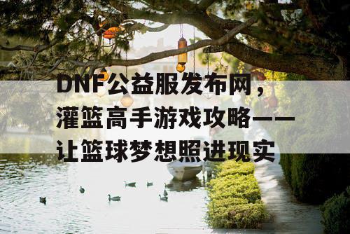 DNF公益服发布网，灌篮高手游戏攻略——让篮球梦想照进现实