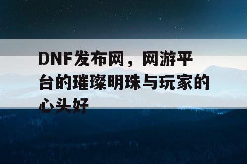 DNF发布网，网游平台的璀璨明珠与玩家的心头好