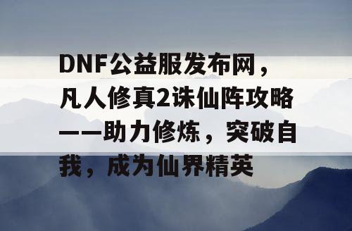 DNF公益服发布网，凡人修真2诛仙阵攻略——助力修炼，突破自我，成为仙界精英