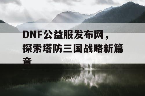 DNF公益服发布网，探索塔防三国战略新篇章