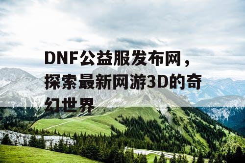 DNF公益服发布网，探索最新网游3D的奇幻世界