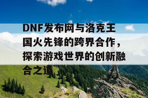 DNF发布网与洛克王国火先锋的跨界合作，探索游戏世界的创新融合之道