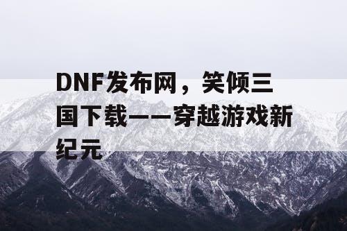 DNF发布网，笑倾三国下载——穿越游戏新纪元