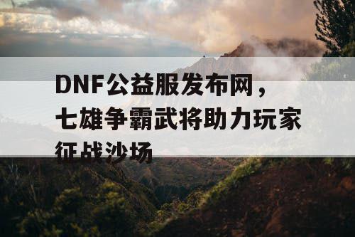 DNF公益服发布网，七雄争霸武将助力玩家征战沙场