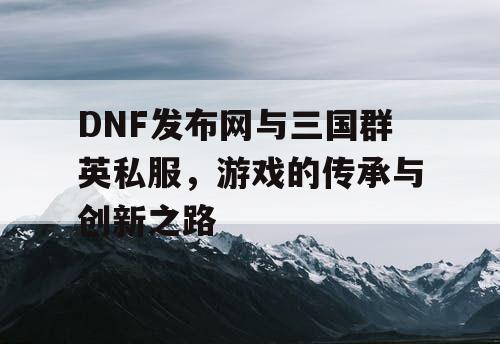 DNF发布网与三国群英私服，游戏的传承与创新之路