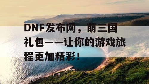 DNF发布网，萌三国礼包——让你的游戏旅程更加精彩！