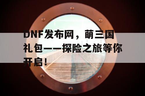 DNF发布网，萌三国礼包——探险之旅等你开启！